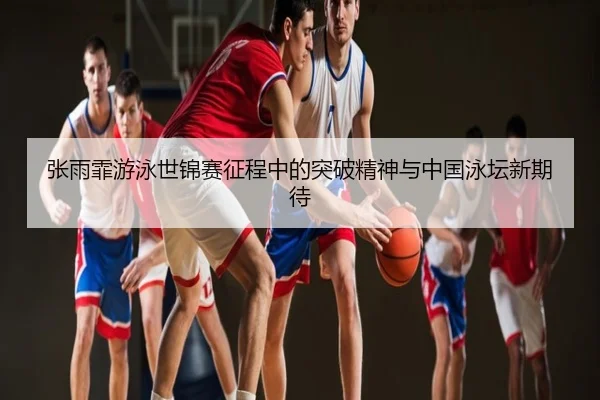 张雨霏游泳世锦赛征程中的突破精神与中国泳坛新期待