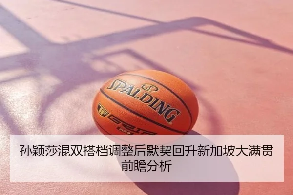 孙颖莎混双搭档调整后默契回升新加坡大满贯前瞻分析