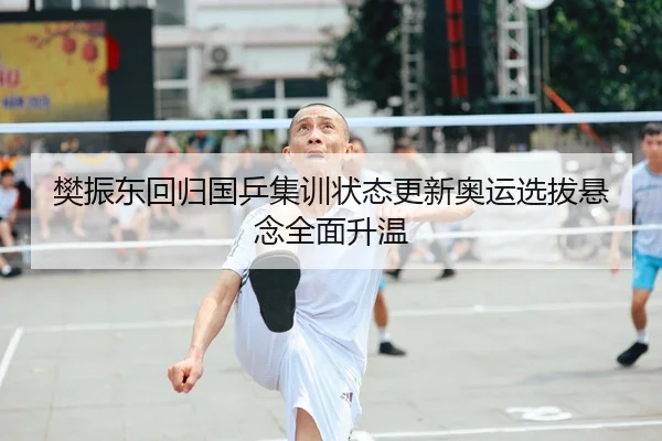 樊振东回归国乒集训状态更新奥运选拔悬念全面升温