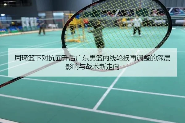 周琦篮下对抗回升后广东男篮内线轮换再调整的深层影响与战术新走向