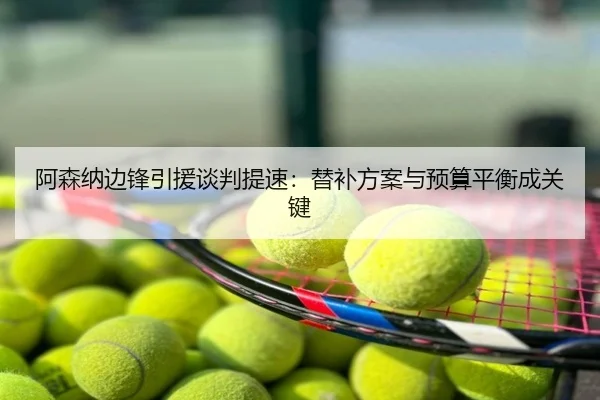 阿森纳边锋引援谈判提速：替补方案与预算平衡成关键