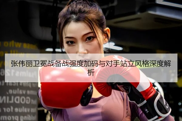 张伟丽卫冕战备战强度加码与对手站立风格深度解析